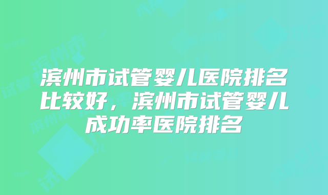 滨州市试管婴儿医院排名比较好，滨州市试管婴儿成功率医院排名