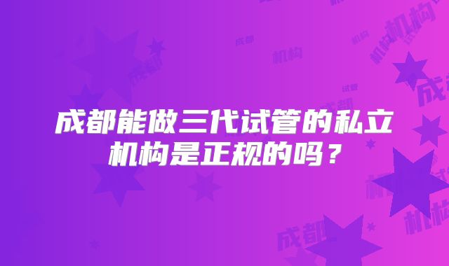 成都能做三代试管的私立机构是正规的吗？