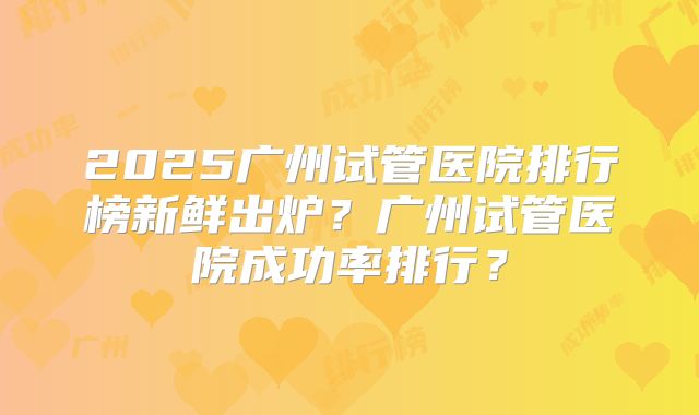 2025广州试管医院排行榜新鲜出炉？广州试管医院成功率排行？