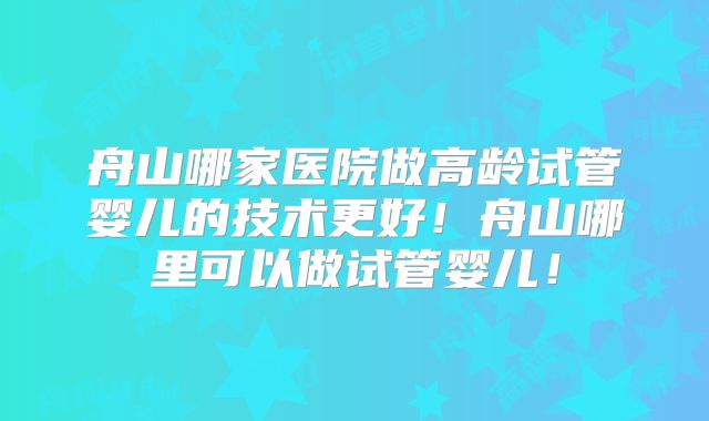 舟山哪家医院做高龄试管婴儿的技术更好!舟山哪里可以做试管婴儿!