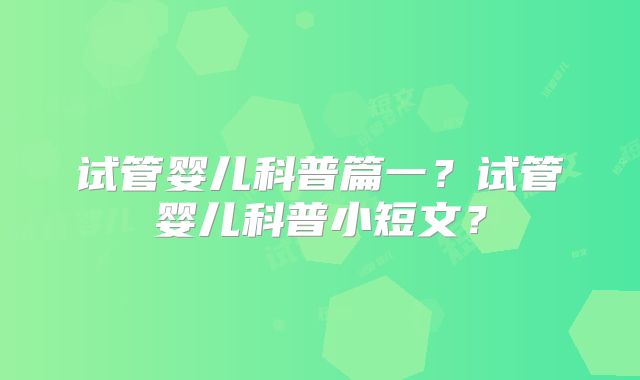 试管婴儿科普篇一？试管婴儿科普小短文？