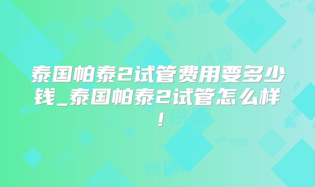 泰国帕泰2试管费用要多少钱_泰国帕泰2试管怎么样!