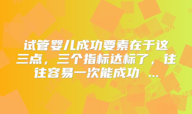 试管婴儿成功要素在于这三点，三个指标达标了，往往容易一次能成功 ...