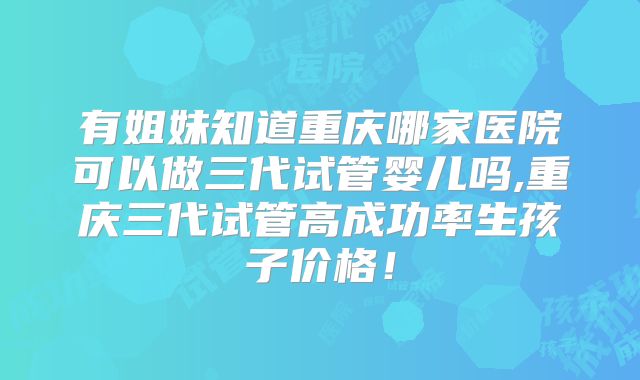 有姐妹知道重庆哪家医院可以做三代试管婴儿吗,重庆三代试管高成功率生孩子价格！