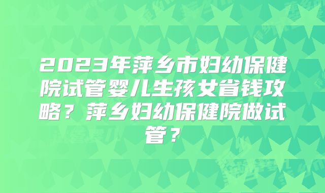 2023年萍乡市妇幼保健院试管婴儿生孩女省钱攻略？萍乡妇幼保健院做试管？