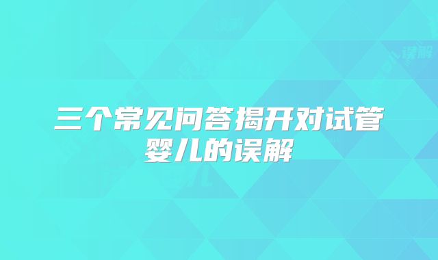 三个常见问答揭开对试管婴儿的误解