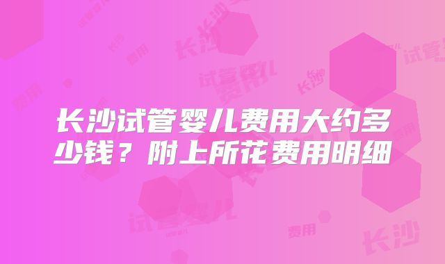 长沙试管婴儿费用大约多少钱？附上所花费用明细