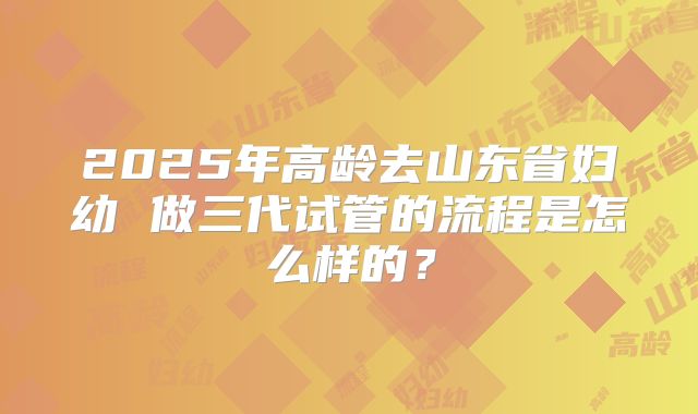 2025年高龄去山东省妇幼 做三代试管的流程是怎么样的？