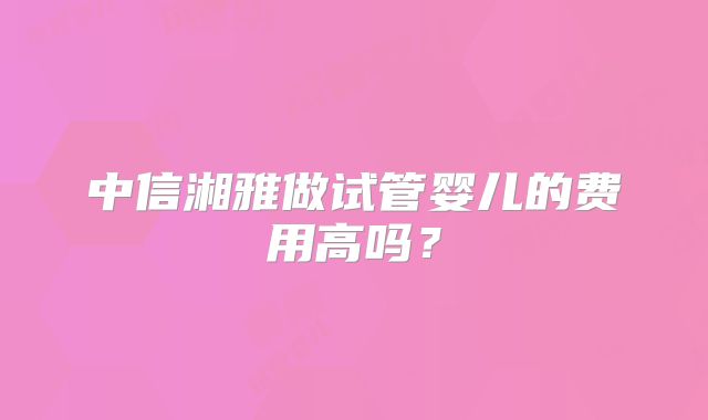 中信湘雅做试管婴儿的费用高吗？