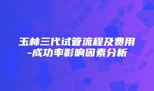 玉林三代试管流程及费用-成功率影响因素分析