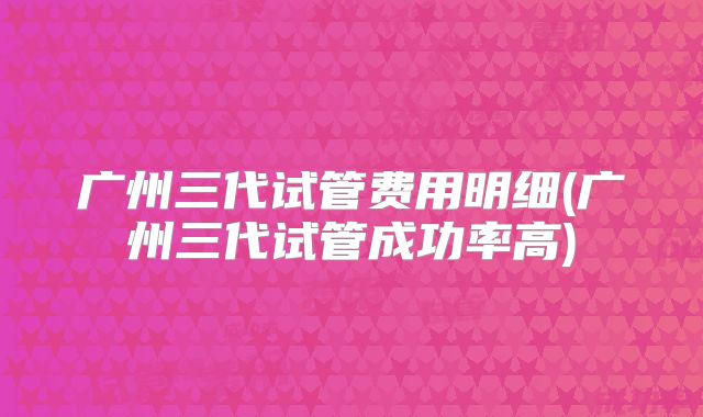 广州三代试管费用明细(广州三代试管成功率高)