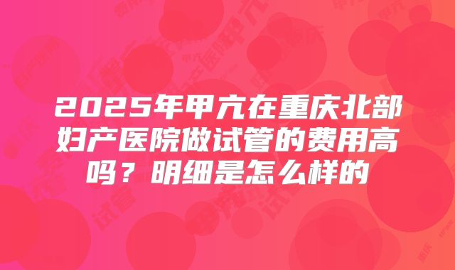 2025年甲亢在重庆北部妇产医院做试管的费用高吗?明细是怎么样的