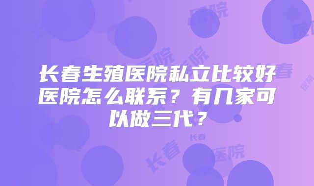 长春生殖医院私立比较好医院怎么联系？有几家可以做三代？