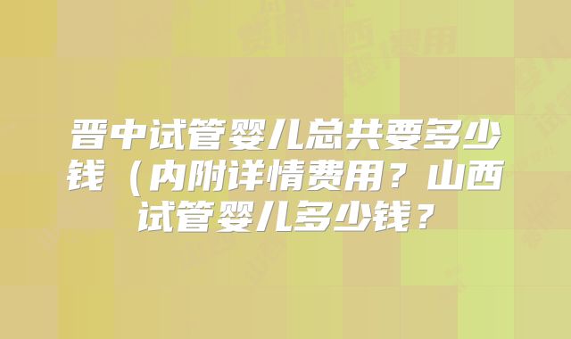 晋中试管婴儿总共要多少钱(内附详情费用?山西试管婴儿多少钱?