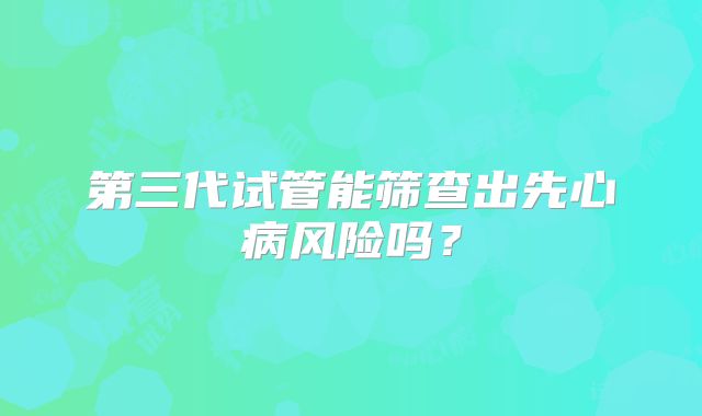 第三代试管能筛查出先心病风险吗？