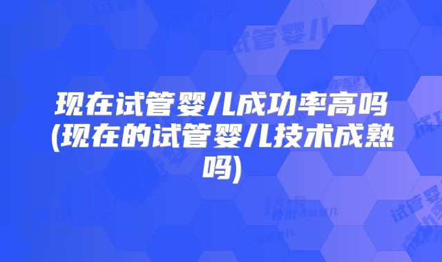 现在试管婴儿成功率高吗(现在的试管婴儿技术成熟吗)