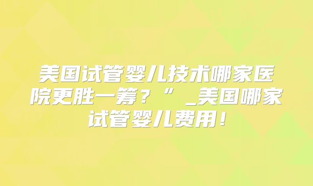 美国试管婴儿技术哪家医院更胜一筹？”_美国哪家试管婴儿费用！