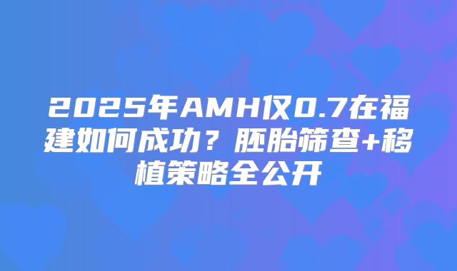 2025年AMH仅0.7在福建如何成功？胚胎筛查+移植策略全公开