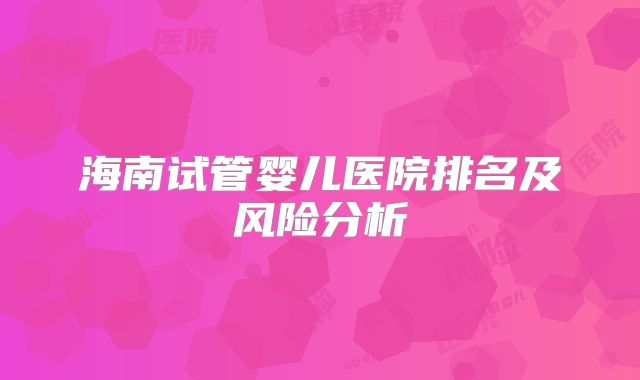 海南试管婴儿医院排名及风险分析
