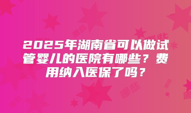 2025年湖南省可以做试管婴儿的医院有哪些?费用纳入医保了吗?