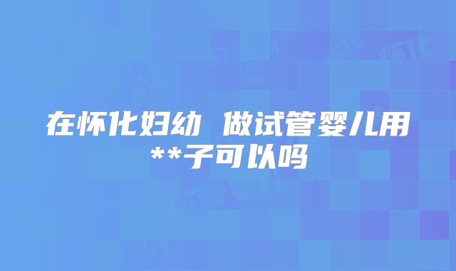 在怀化妇幼 做试管婴儿用**子可以吗