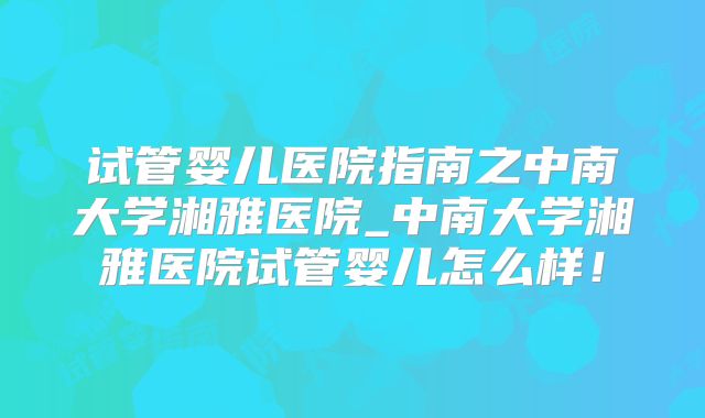 试管婴儿医院指南之中南大学湘雅医院_中南大学湘雅医院试管婴儿怎么样！