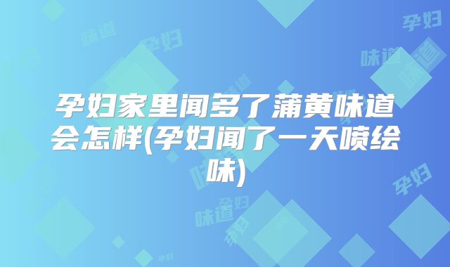 孕妇家里闻多了蒲黄味道会怎样(孕妇闻了一天喷绘味)