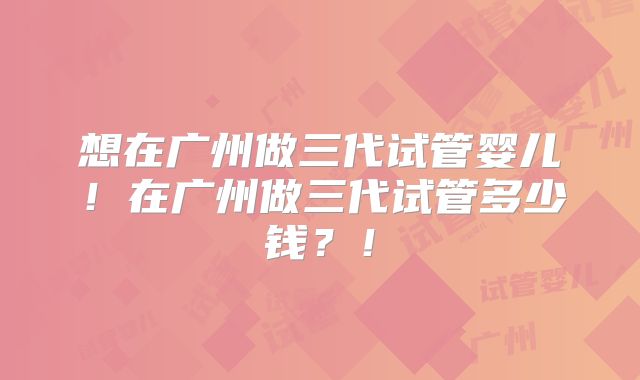 想在广州做三代试管婴儿！在广州做三代试管多少钱？！