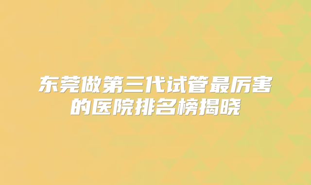 东莞做第三代试管最厉害的医院排名榜揭晓
