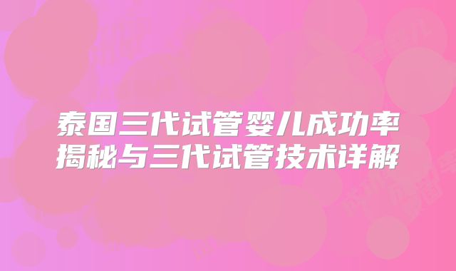 泰国三代试管婴儿成功率揭秘与三代试管技术详解