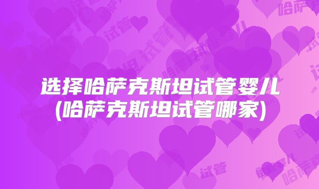 选择哈萨克斯坦试管婴儿(哈萨克斯坦试管哪家)