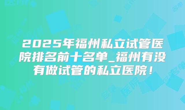 2025年福州私立试管医院排名前十名单_福州有没有做试管的私立医院！