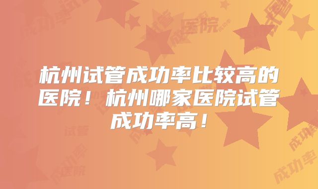 杭州试管成功率比较高的医院!杭州哪家医院试管成功率高!