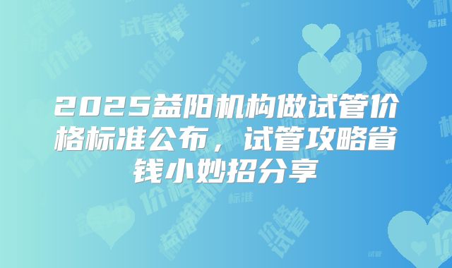 2025益阳机构做试管价格标准公布，试管攻略省钱小妙招分享
