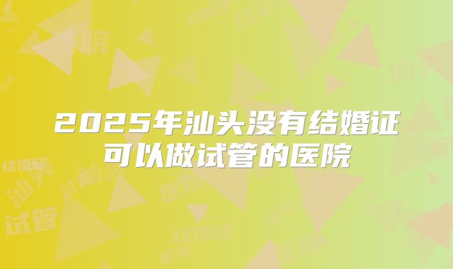 2025年汕头没有结婚证可以做试管的医院
