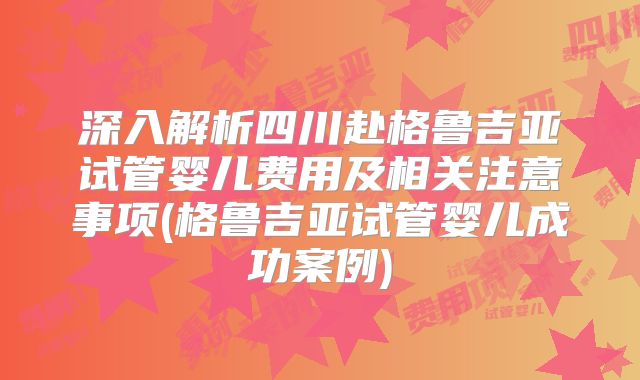深入解析四川赴格鲁吉亚试管婴儿费用及相关注意事项(格鲁吉亚试管婴儿成功案例)
