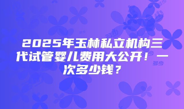 2025年玉林私立机构三代试管婴儿费用大公开!一次多少钱?