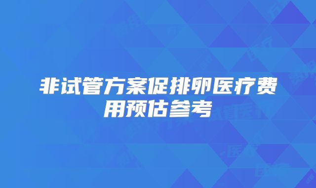 非试管方案促排卵医疗费用预估参考