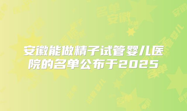 安徽能做精子试管婴儿医院的名单公布于2025