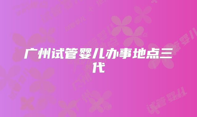 广州试管婴儿办事地点三代