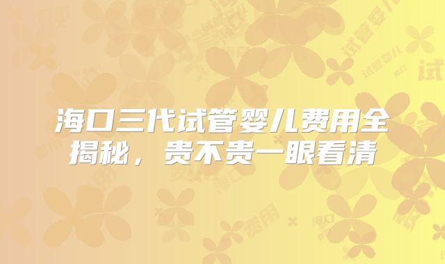 海口三代试管婴儿费用全揭秘，贵不贵一眼看清