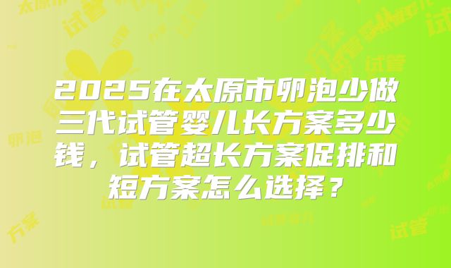 2025在太原市卵泡少做三代试管婴儿长方案多少钱,试管超长方案促排和短方案怎么选择?