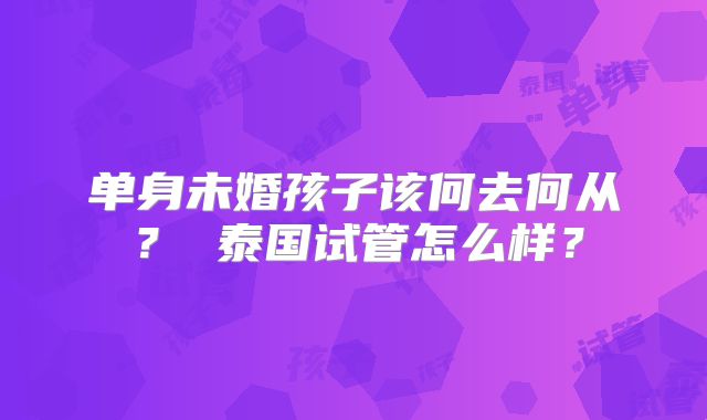 单身未婚孩子该何去何从？ 泰国试管怎么样？