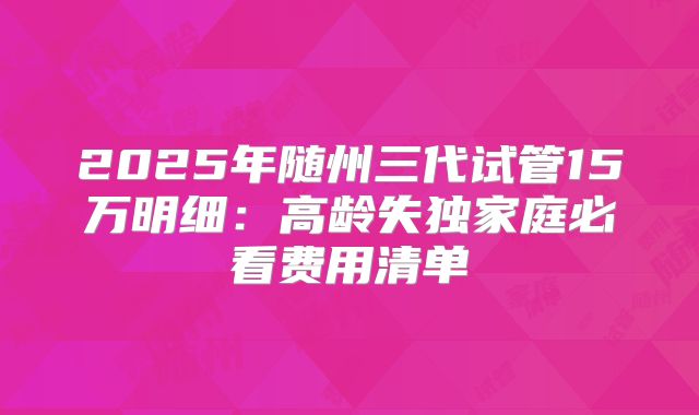 2025年随州三代试管15万明细：高龄失独家庭必看费用清单