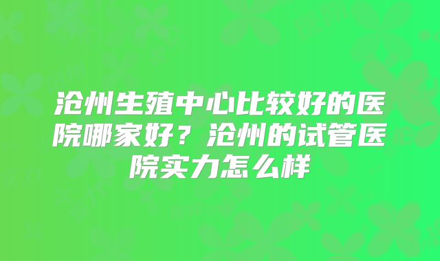 沧州生殖中心比较好的医院哪家好?沧州的试管医院实力怎么样