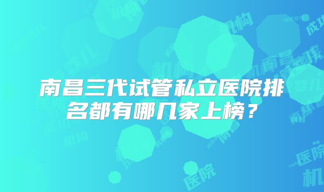 南昌三代试管私立医院排名都有哪几家上榜?