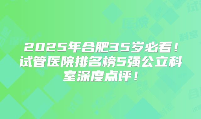 2025年合肥35岁必看！试管医院排名榜5强公立科室深度点评！