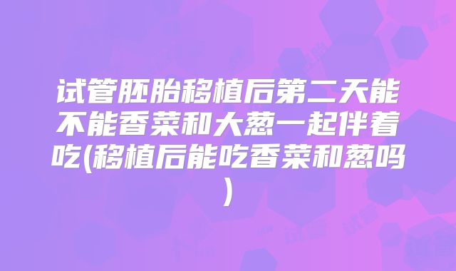 试管胚胎移植后第二天能不能香菜和大葱一起伴着吃(移植后能吃香菜和葱吗)