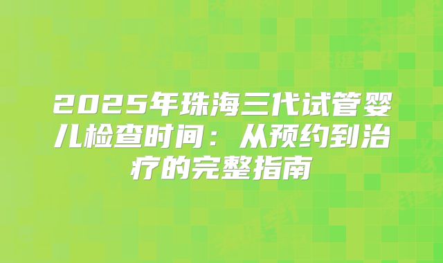 2025年珠海三代试管婴儿检查时间:从预约到治疗的完整指南