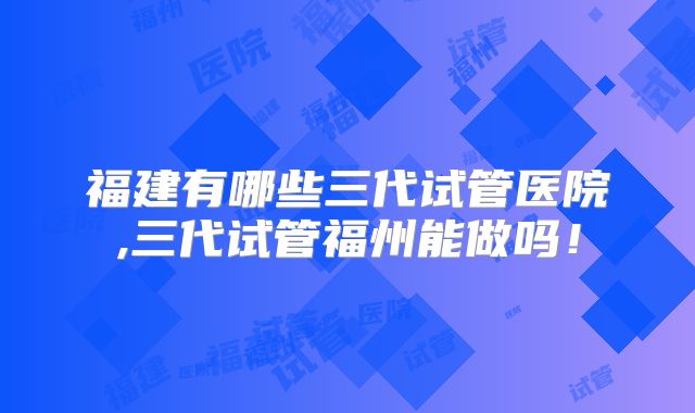福建有哪些三代试管医院,三代试管福州能做吗！